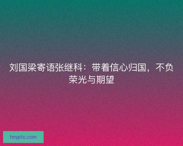 刘国梁寄语张继科：带着信心归国，不负荣光与期望